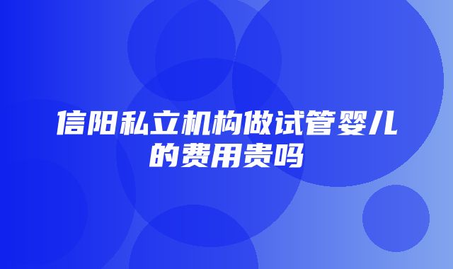 信阳私立机构做试管婴儿的费用贵吗