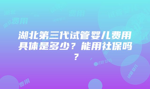 湖北第三代试管婴儿费用具体是多少？能用社保吗？