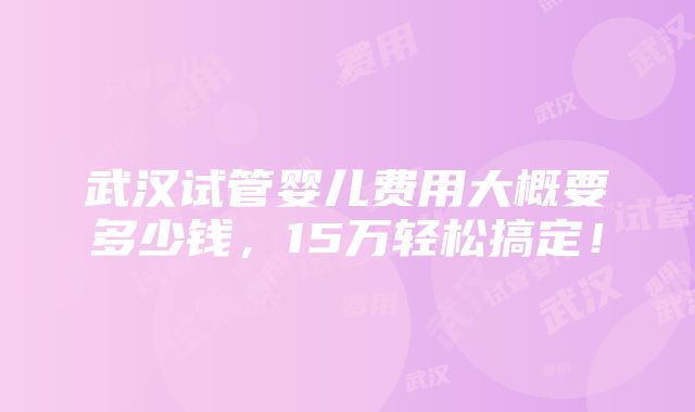 武汉试管婴儿费用大概要多少钱，15万轻松搞定！