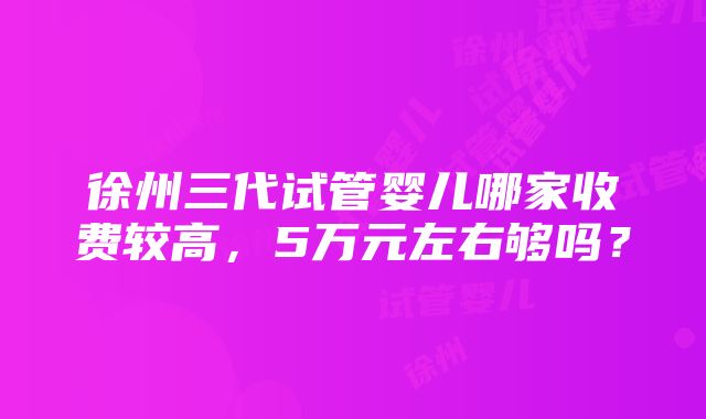 徐州三代试管婴儿哪家收费较高，5万元左右够吗？