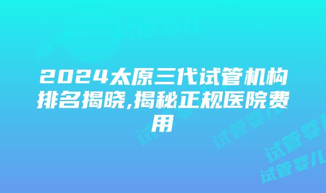 2024太原三代试管机构排名揭晓,揭秘正规医院费用