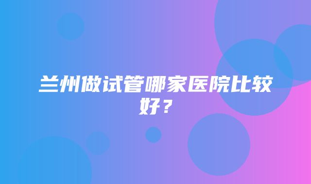 兰州做试管哪家医院比较好？