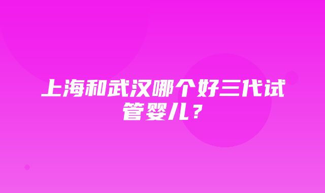 上海和武汉哪个好三代试管婴儿？