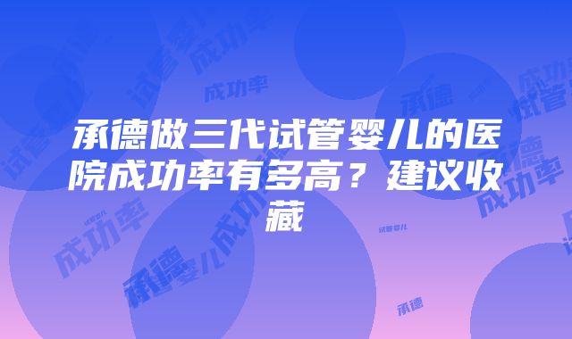 承德做三代试管婴儿的医院成功率有多高？建议收藏