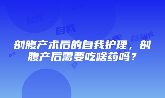 剖腹产术后的自我护理，剖腹产后需要吃啥药吗？