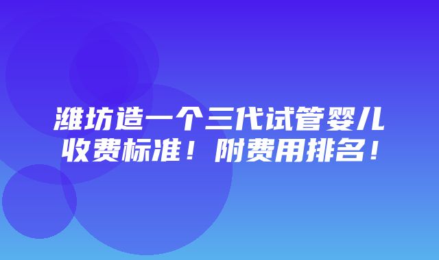 潍坊造一个三代试管婴儿收费标准！附费用排名！