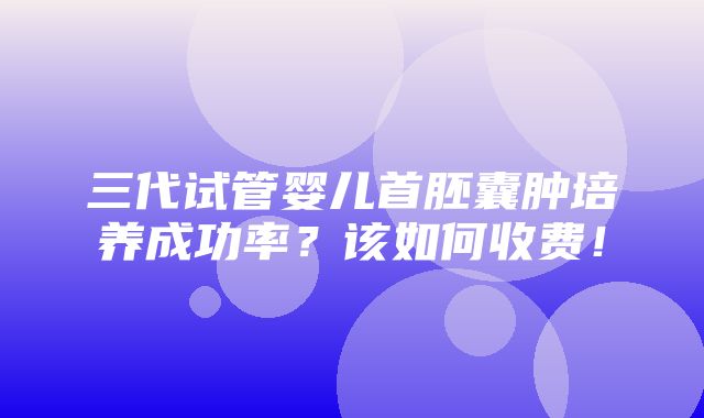 三代试管婴儿首胚囊肿培养成功率？该如何收费！