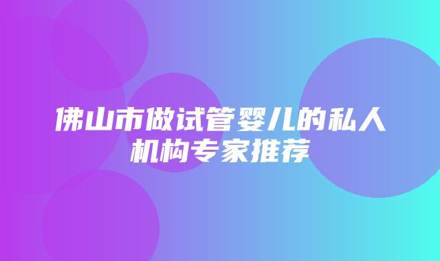 佛山市做试管婴儿的私人机构专家推荐