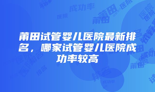 莆田试管婴儿医院最新排名，哪家试管婴儿医院成功率较高