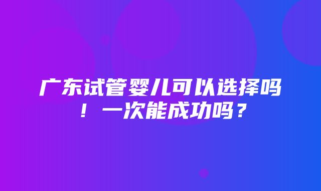 广东试管婴儿可以选择吗！一次能成功吗？