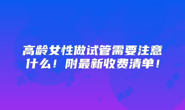 高龄女性做试管需要注意什么！附最新收费清单！