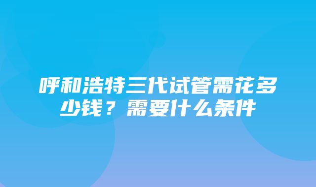 呼和浩特三代试管需花多少钱？需要什么条件