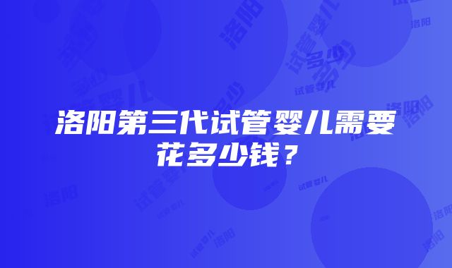 洛阳第三代试管婴儿需要花多少钱？