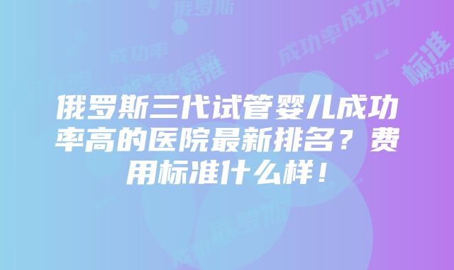 俄罗斯三代试管婴儿成功率高的医院最新排名？费用标准什么样！