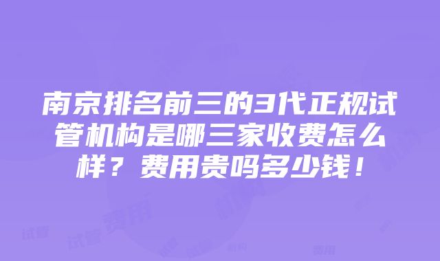 南京排名前三的3代正规试管机构是哪三家收费怎么样？费用贵吗多少钱！