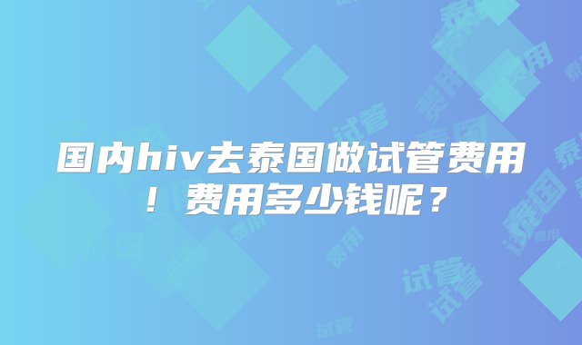 国内hiv去泰国做试管费用！费用多少钱呢？