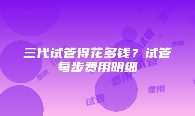 三代试管得花多钱？试管每步费用明细