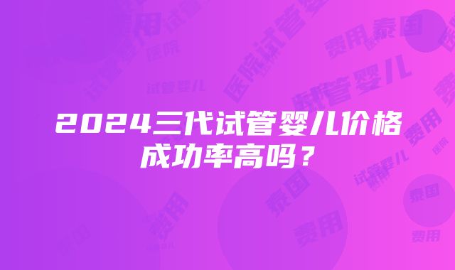 2024三代试管婴儿价格成功率高吗？