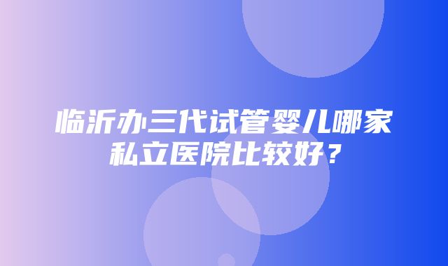 临沂办三代试管婴儿哪家私立医院比较好？