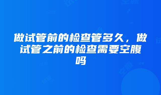 做试管前的检查管多久，做试管之前的检查需要空腹吗