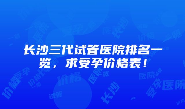 长沙三代试管医院排名一览，求受孕价格表！