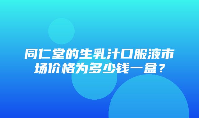 同仁堂的生乳汁口服液市场价格为多少钱一盒？