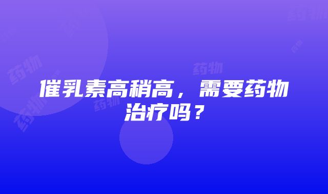 催乳素高稍高，需要药物治疗吗？