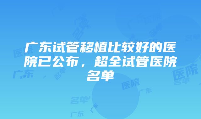 广东试管移植比较好的医院已公布，超全试管医院名单