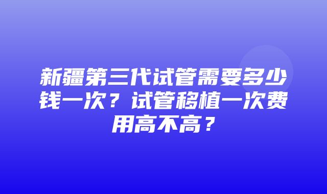 新疆第三代试管需要多少钱一次？试管移植一次费用高不高？