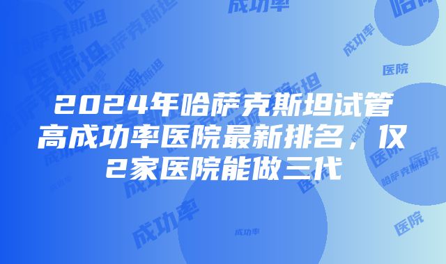 2024年哈萨克斯坦试管高成功率医院最新排名，仅2家医院能做三代