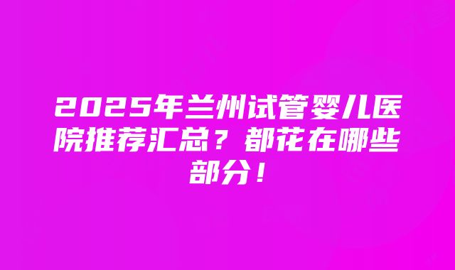 2025年兰州试管婴儿医院推荐汇总？都花在哪些部分！