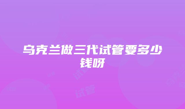 乌克兰做三代试管要多少钱呀