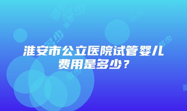 淮安市公立医院试管婴儿费用是多少？