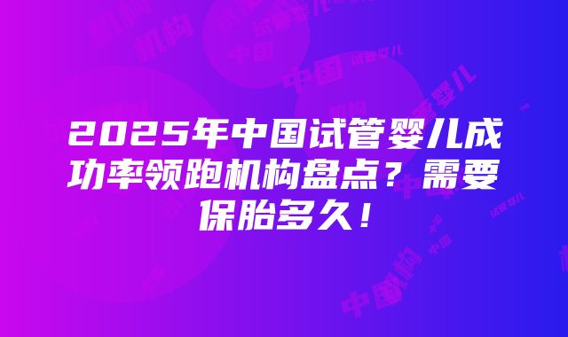 2025年中国试管婴儿成功率领跑机构盘点？需要保胎多久！