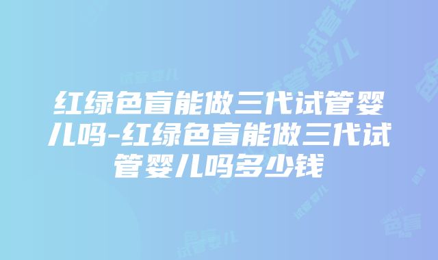 红绿色盲能做三代试管婴儿吗-红绿色盲能做三代试管婴儿吗多少钱