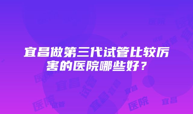 宜昌做第三代试管比较厉害的医院哪些好？