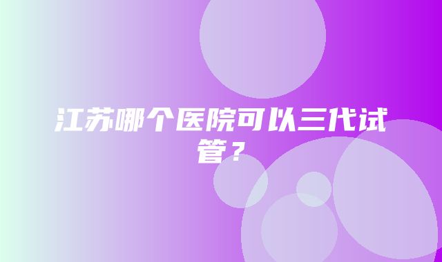 江苏哪个医院可以三代试管？