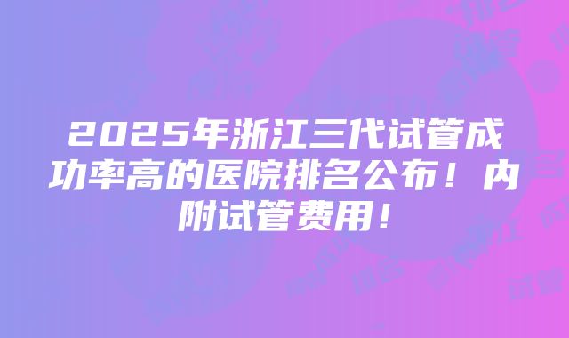 2025年浙江三代试管成功率高的医院排名公布！内附试管费用！