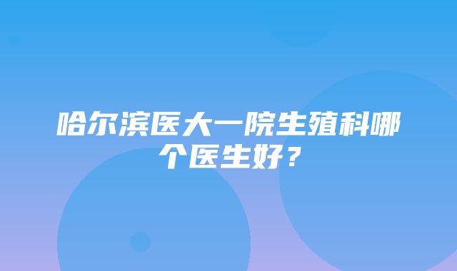 哈尔滨医大一院生殖科哪个医生好？