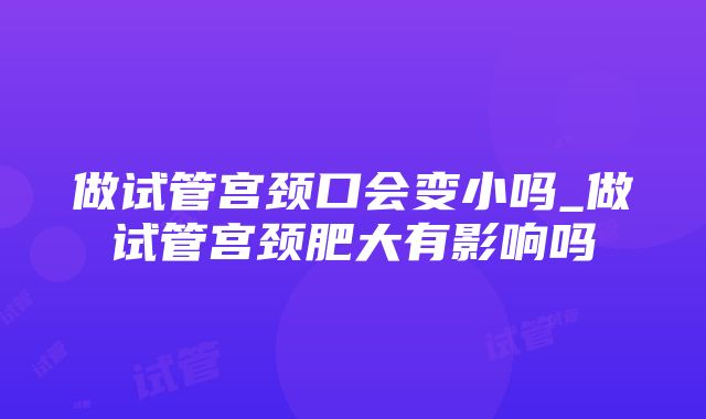 做试管宫颈口会变小吗_做试管宫颈肥大有影响吗