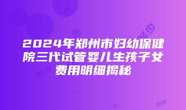 2024年郑州市妇幼保健院三代试管婴儿生孩子女费用明细揭秘