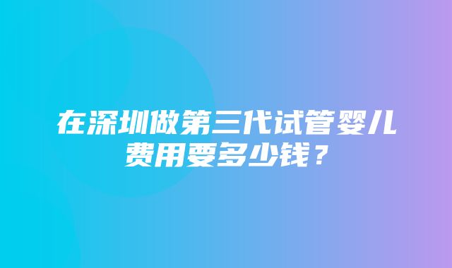 在深圳做第三代试管婴儿费用要多少钱？