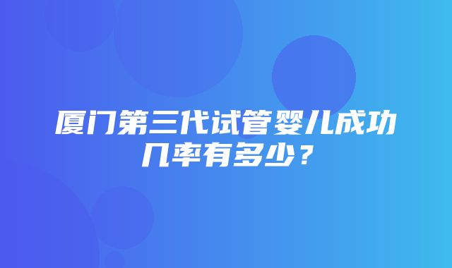 厦门第三代试管婴儿成功几率有多少？