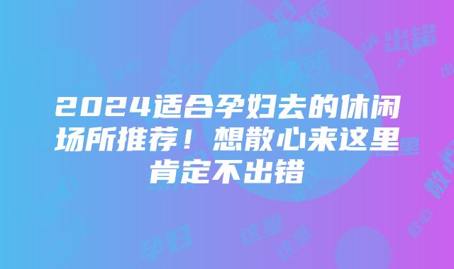 2024适合孕妇去的休闲场所推荐！想散心来这里肯定不出错