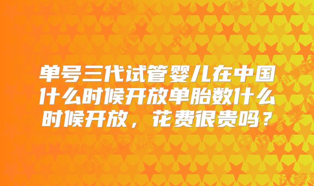 单号三代试管婴儿在中国什么时候开放单胎数什么时候开放，花费很贵吗？