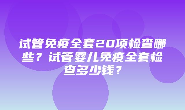 试管免疫全套20项检查哪些？试管婴儿免疫全套检查多少钱？