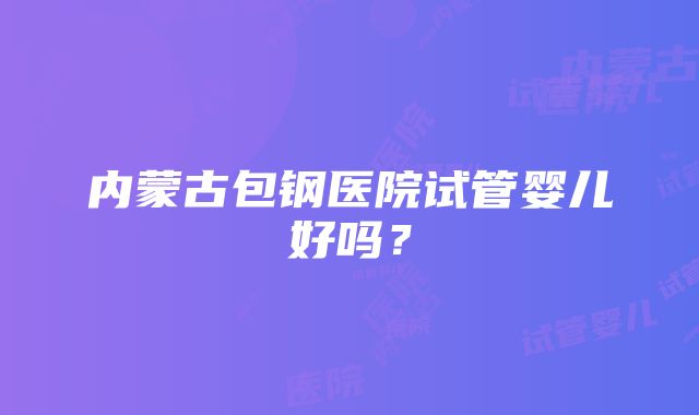 内蒙古包钢医院试管婴儿好吗？