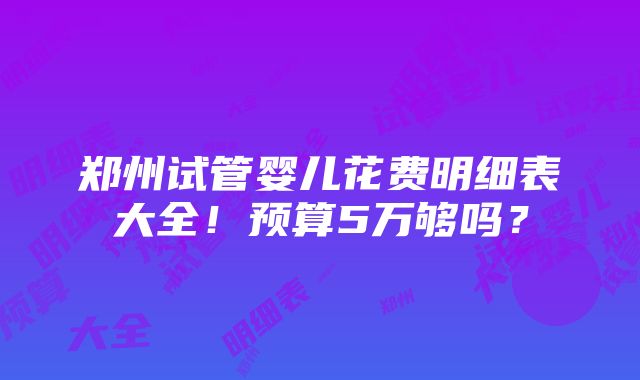 郑州试管婴儿花费明细表大全！预算5万够吗？