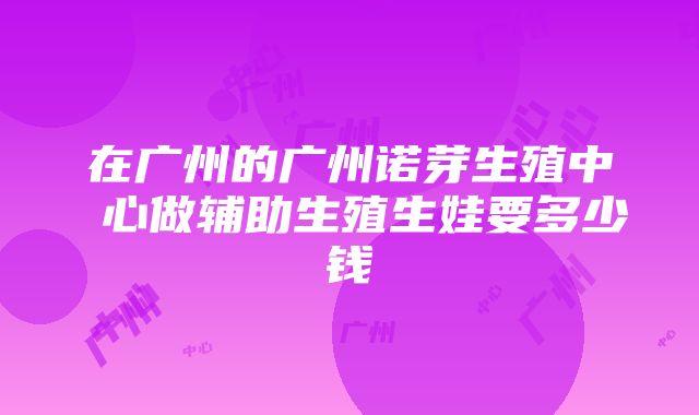 在广州的广州诺芽生殖中 心做辅助生殖生娃要多少钱