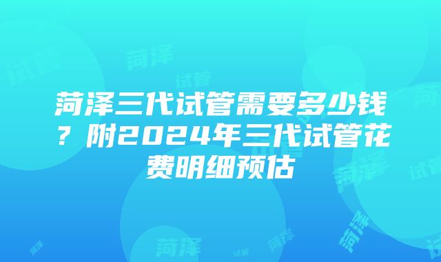 菏泽三代试管需要多少钱？附2024年三代试管花费明细预估